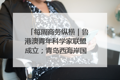 每周商务纵横｜鲁港澳青年科学家联盟成立；青岛西海岸国际能源自贸港启用